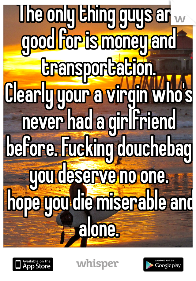 The only thing guys are good for is money and transportation.
Clearly your a virgin who's never had a girlfriend before. Fucking douchebag you deserve no one. 
I hope you die miserable and alone. 