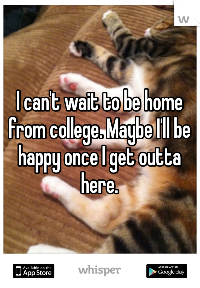 I can't wait to be home from college. Maybe I'll be happy once I get outta here. 