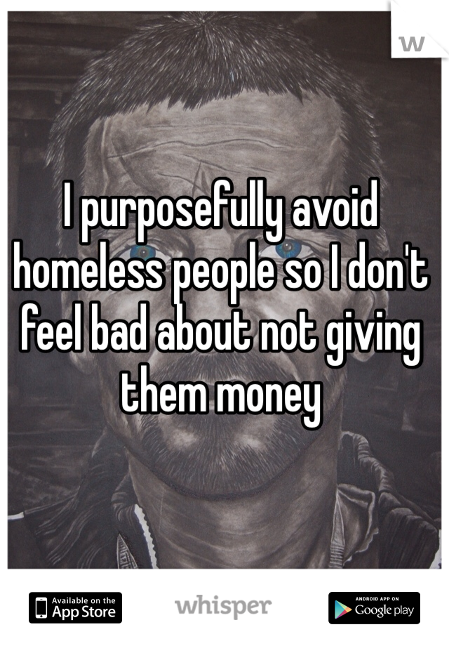 I purposefully avoid homeless people so I don't feel bad about not giving them money 