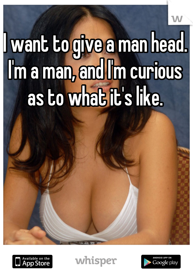 I want to give a man head. I'm a man, and I'm curious as to what it's like.