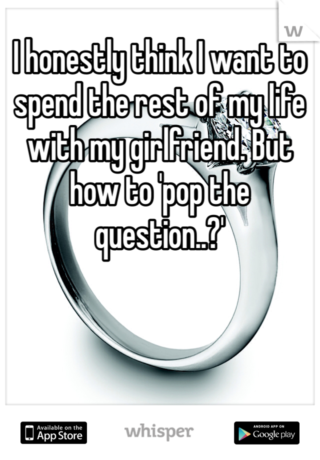 I honestly think I want to spend the rest of my life with my girlfriend. But how to 'pop the question..?'