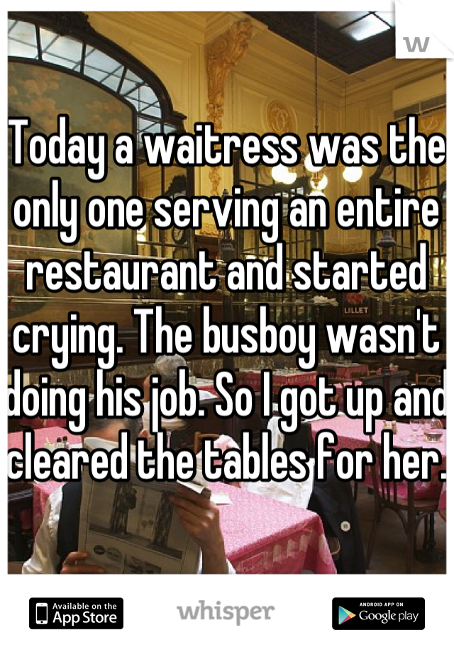 Today a waitress was the only one serving an entire restaurant and started crying. The busboy wasn't doing his job. So I got up and cleared the tables for her.