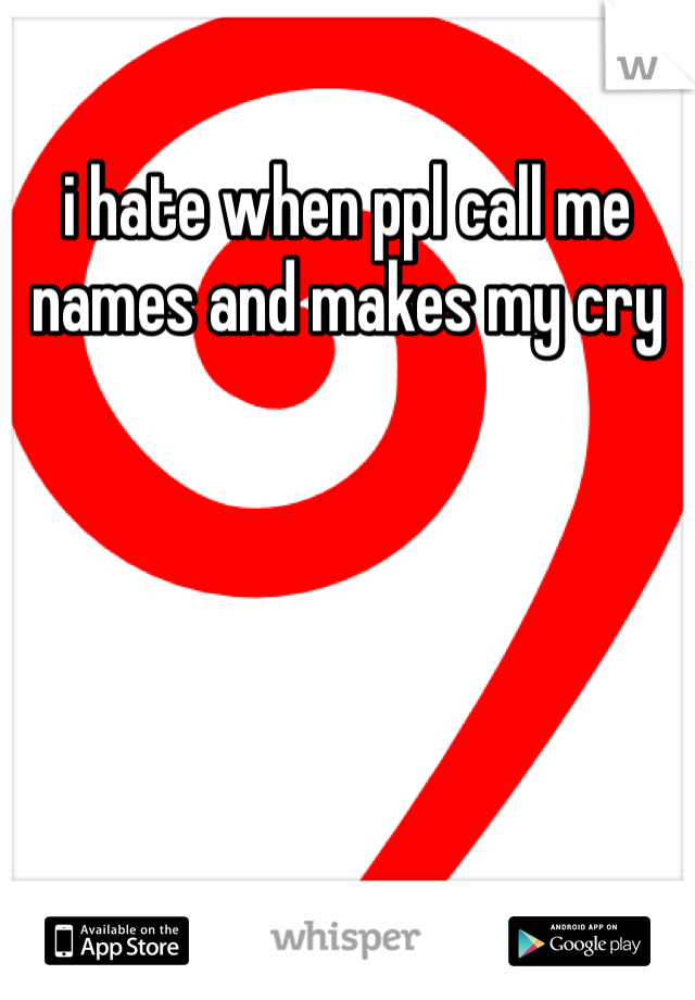 i hate when ppl call me names and makes my cry