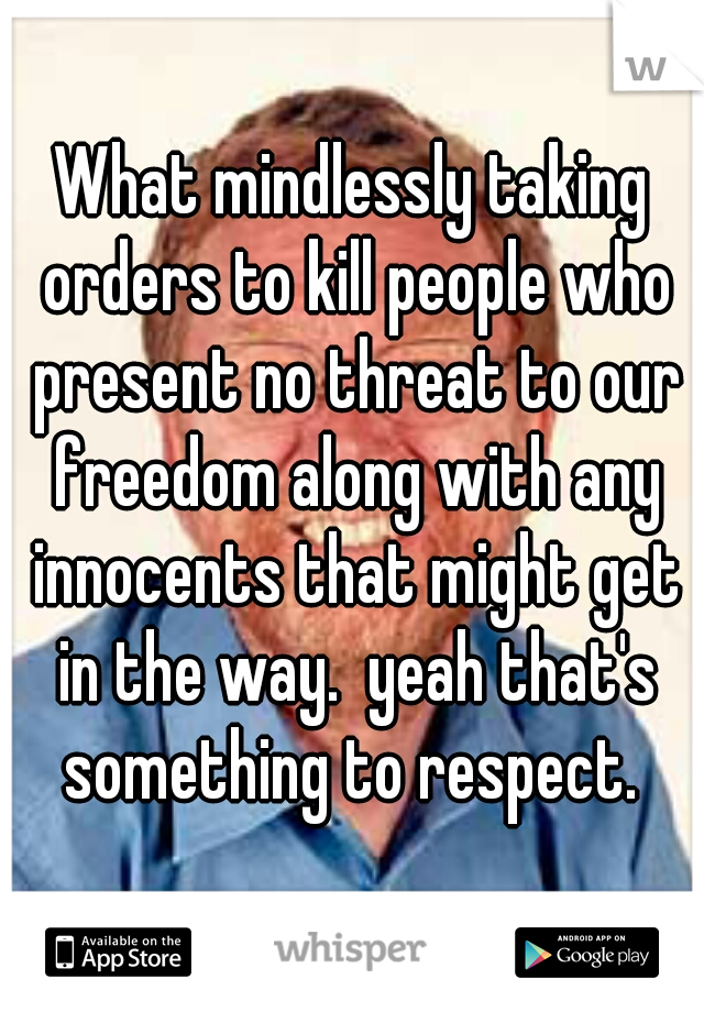 What mindlessly taking orders to kill people who present no threat to our freedom along with any innocents that might get in the way.  yeah that's something to respect. 