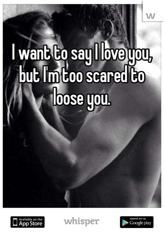 I want to say I love you, but I'm too scared to loose you. 