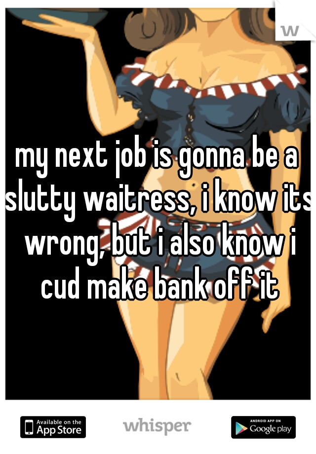 my next job is gonna be a slutty waitress, i know its wrong, but i also know i cud make bank off it