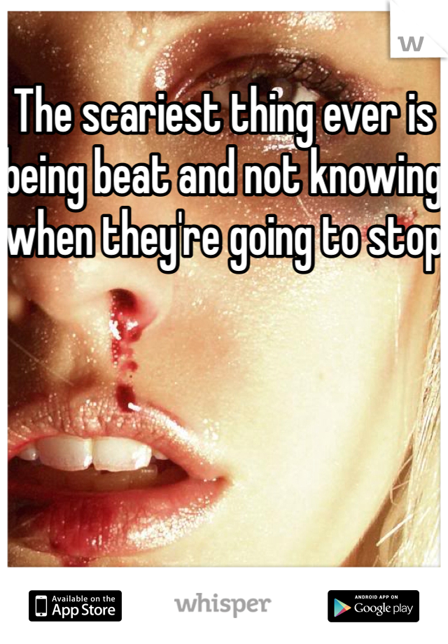 The scariest thing ever is being beat and not knowing when they're going to stop