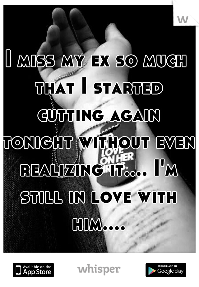 I miss my ex so much that I started cutting again tonight without even realizing it.... I'm still in love with him....