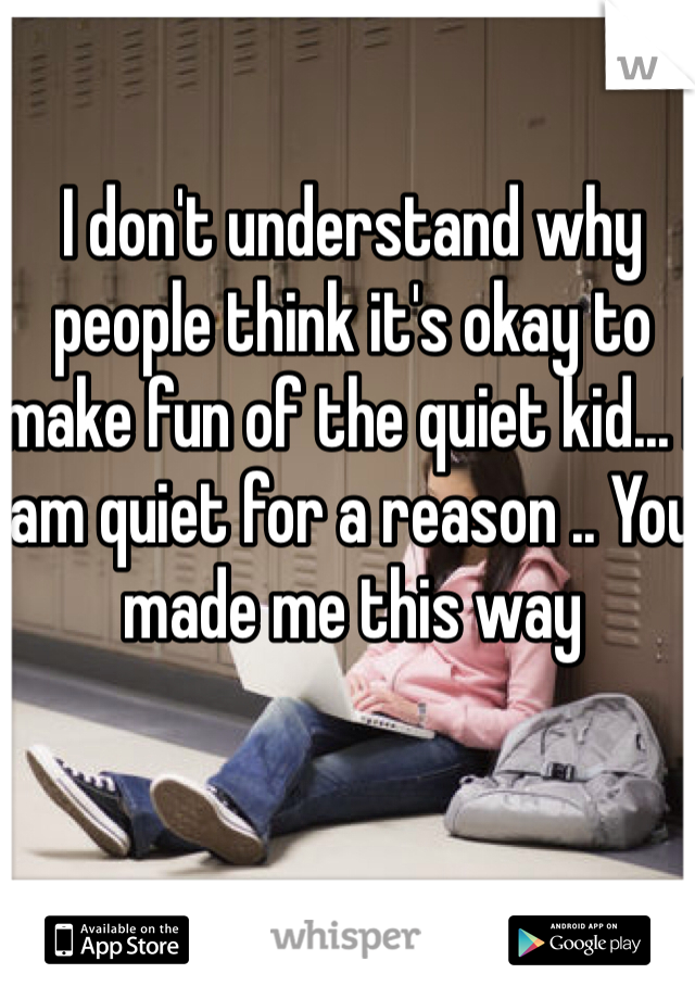 I don't understand why people think it's okay to make fun of the quiet kid... I am quiet for a reason .. You made me this way 