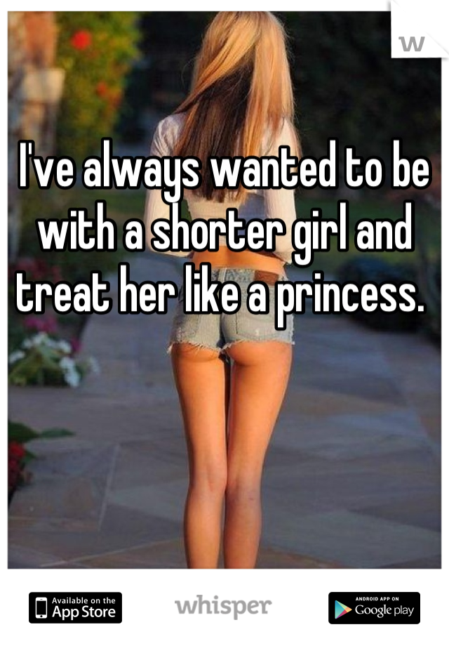 I've always wanted to be with a shorter girl and treat her like a princess. 