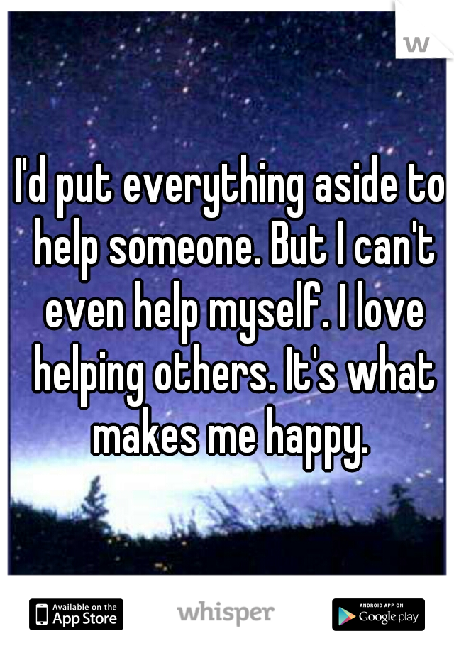 I'd put everything aside to help someone. But I can't even help myself. I love helping others. It's what makes me happy. 