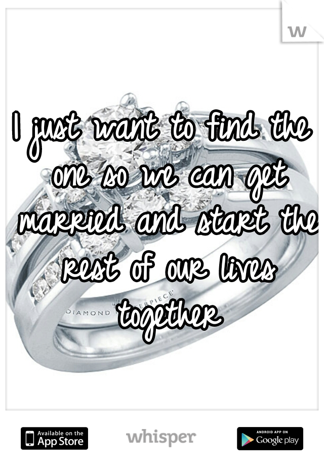 I just want to find the one so we can get married and start the rest of our lives together
