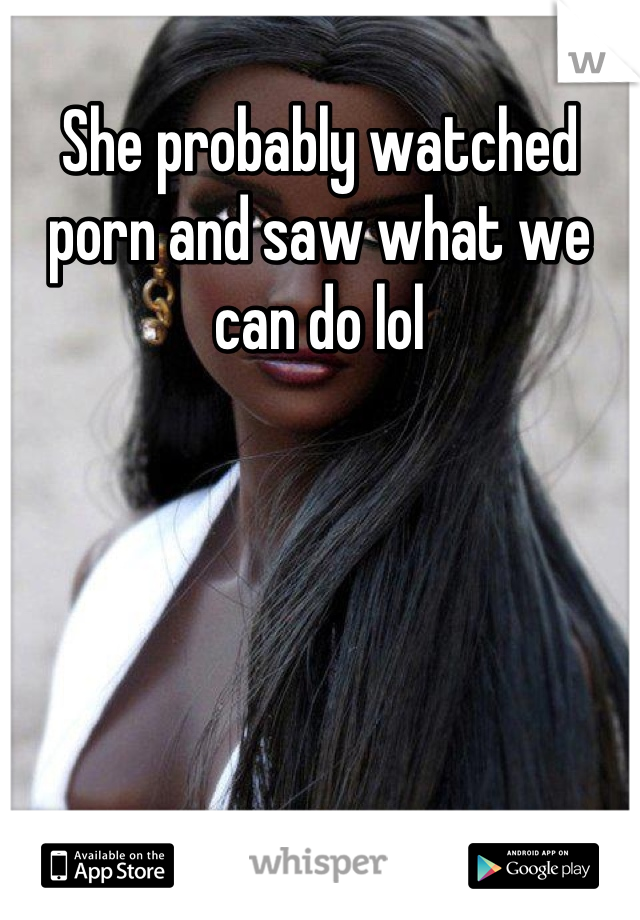 She probably watched porn and saw what we can do lol