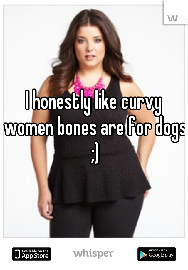 I honestly like curvy women bones are for dogs ;)