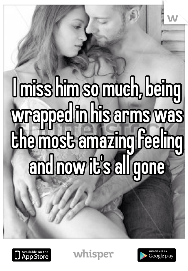 I miss him so much, being wrapped in his arms was the most amazing feeling and now it's all gone