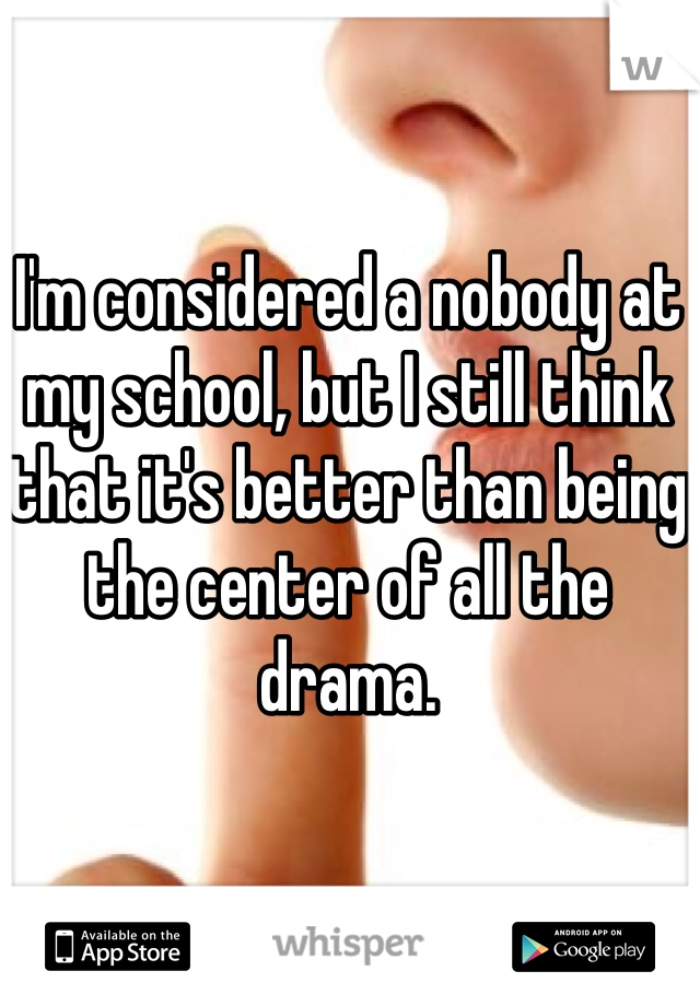 I'm considered a nobody at my school, but I still think that it's better than being the center of all the drama.