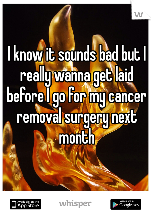 I know it sounds bad but I really wanna get laid before I go for my cancer removal surgery next month