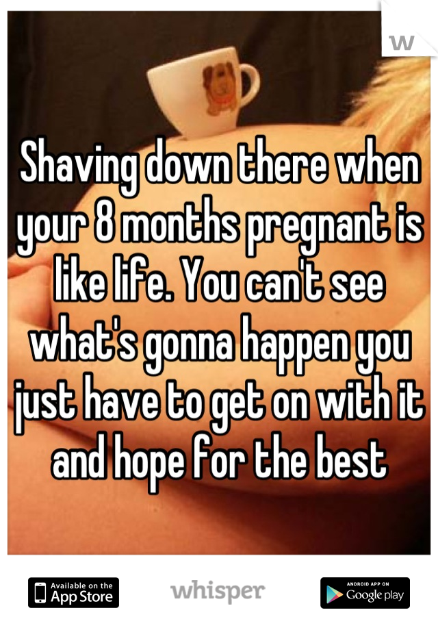 Shaving down there when your 8 months pregnant is like life. You can't see what's gonna happen you just have to get on with it and hope for the best