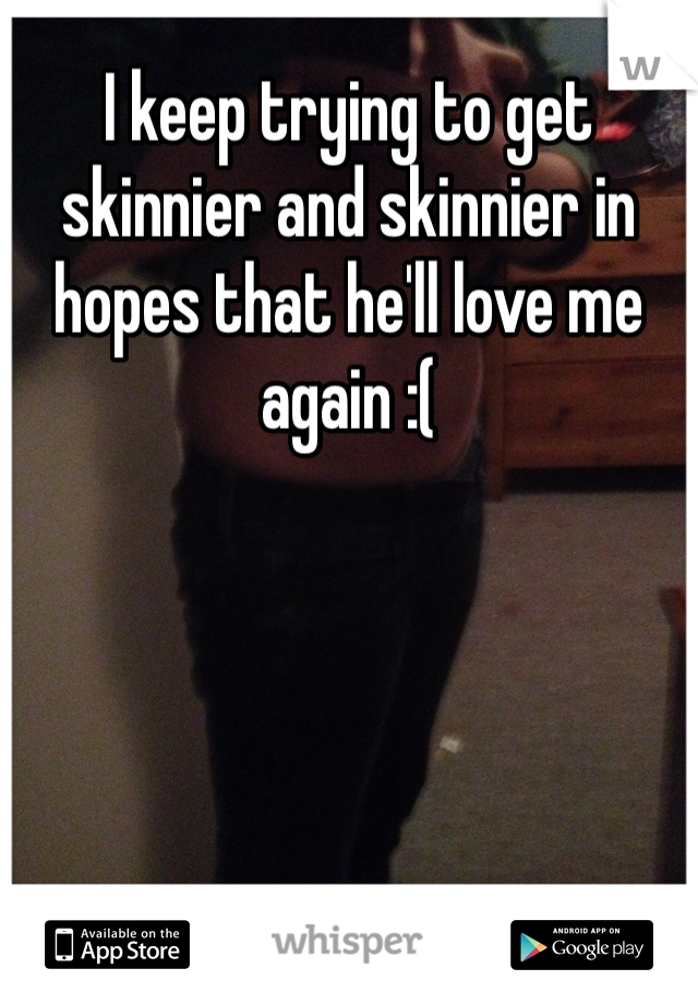 I keep trying to get skinnier and skinnier in hopes that he'll love me again :( 