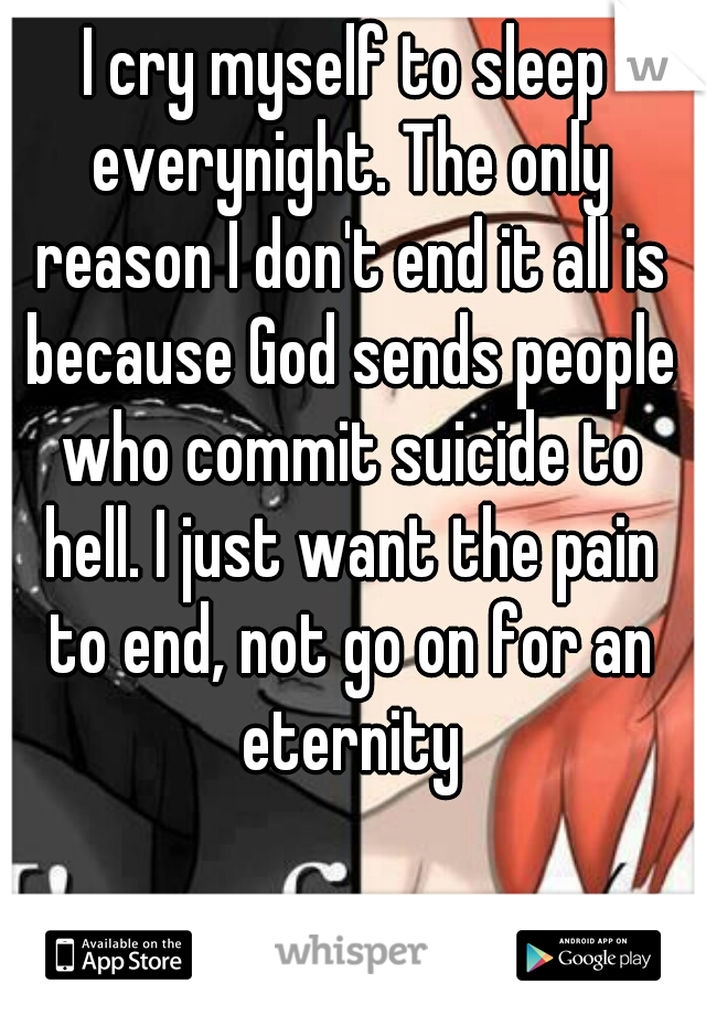 I cry myself to sleep everynight. The only reason I don't end it all is because God sends people who commit suicide to hell. I just want the pain to end, not go on for an eternity