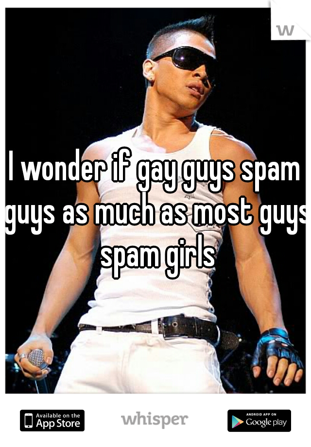 I wonder if gay guys spam guys as much as most guys spam girls