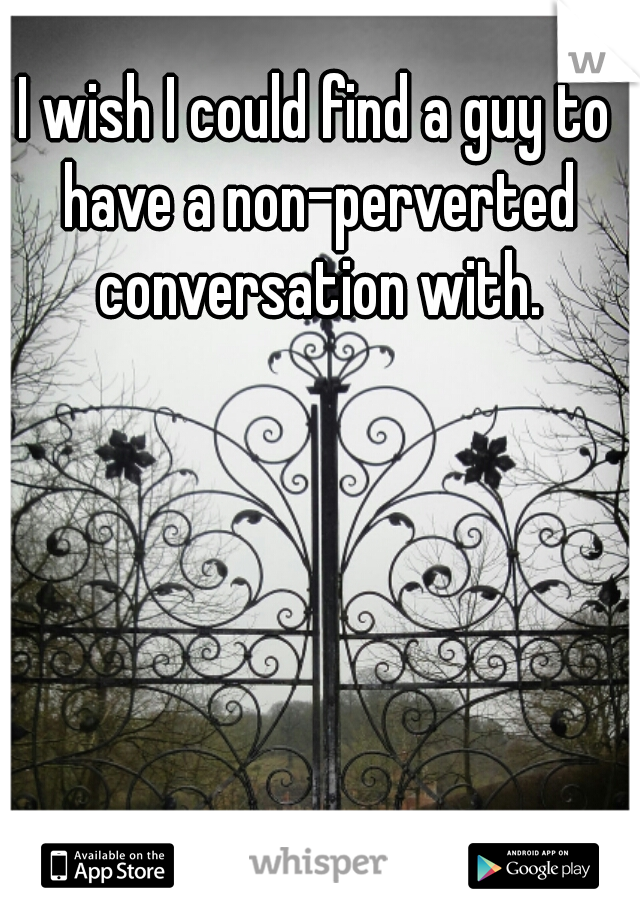 I wish I could find a guy to have a non-perverted conversation with.