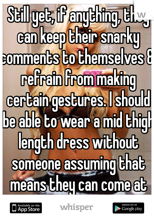 Still yet, if anything, they can keep their snarky comments to themselves & refrain from making certain gestures. I should be able to wear a mid thigh length dress without someone assuming that means they can come at me.