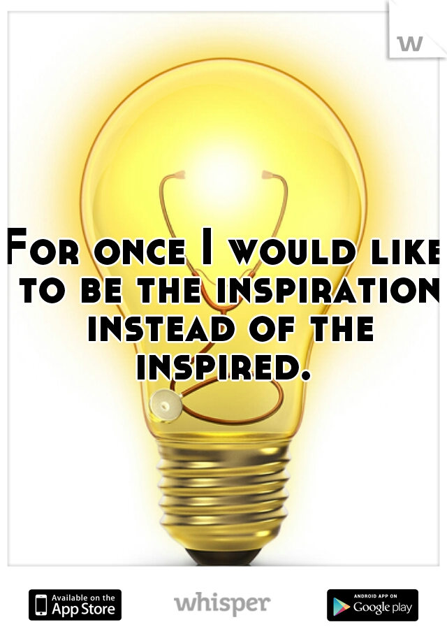 For once I would like to be the inspiration instead of the inspired. 