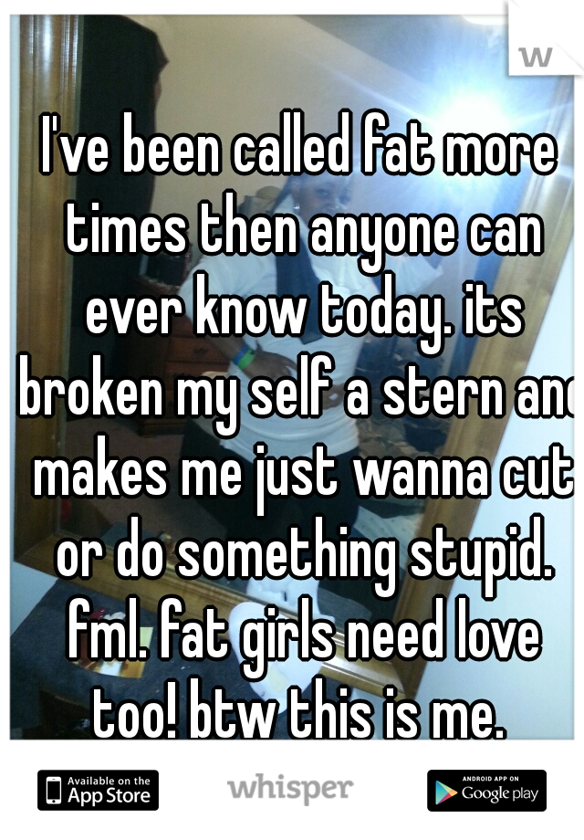 I've been called fat more times then anyone can ever know today. its broken my self a stern and makes me just wanna cut or do something stupid. fml. fat girls need love too! btw this is me. 