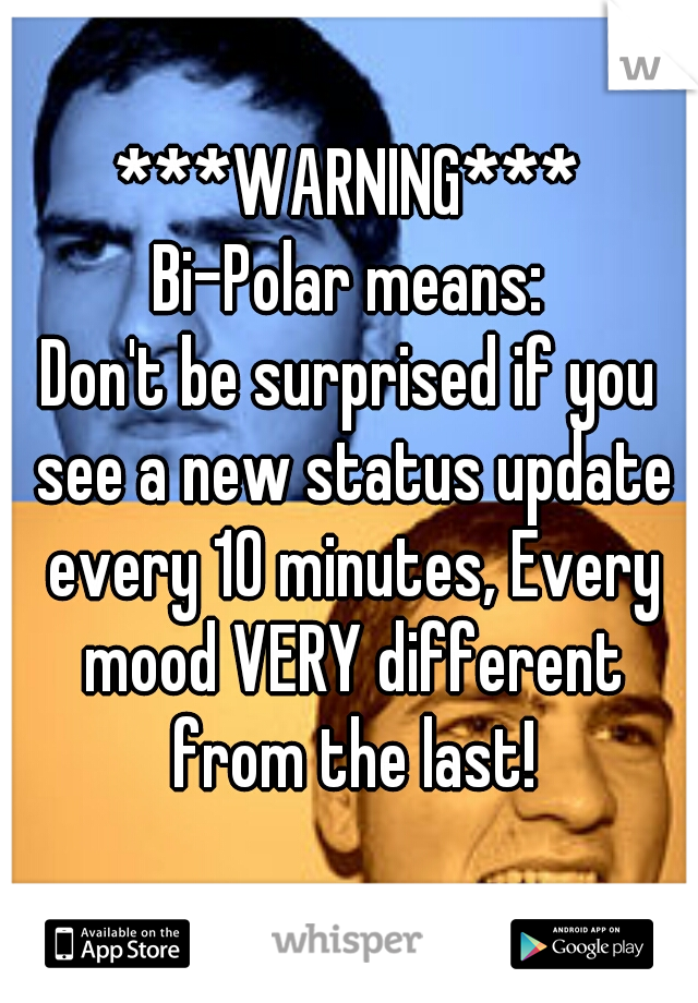 ***WARNING***
Bi-Polar means:
Don't be surprised if you see a new status update every 10 minutes, Every mood VERY different from the last!