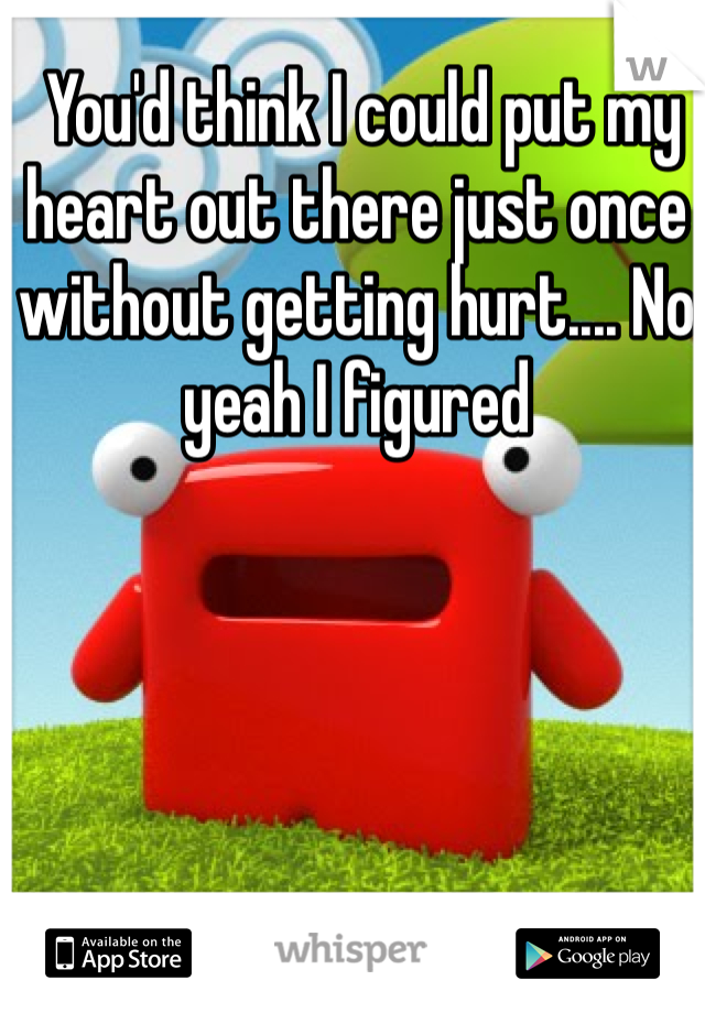  You'd think I could put my heart out there just once without getting hurt.... No yeah I figured 