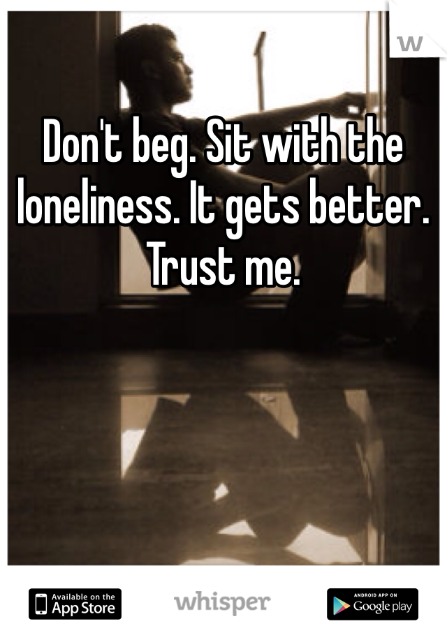 Don't beg. Sit with the loneliness. It gets better. Trust me. 