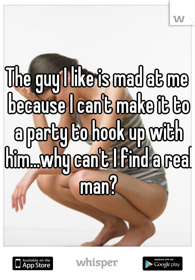 The guy I like is mad at me because I can't make it to a party to hook up with him...why can't I find a real man?