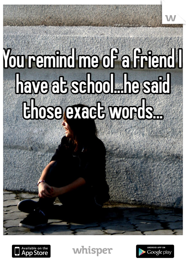 You remind me of a friend I have at school...he said those exact words... 