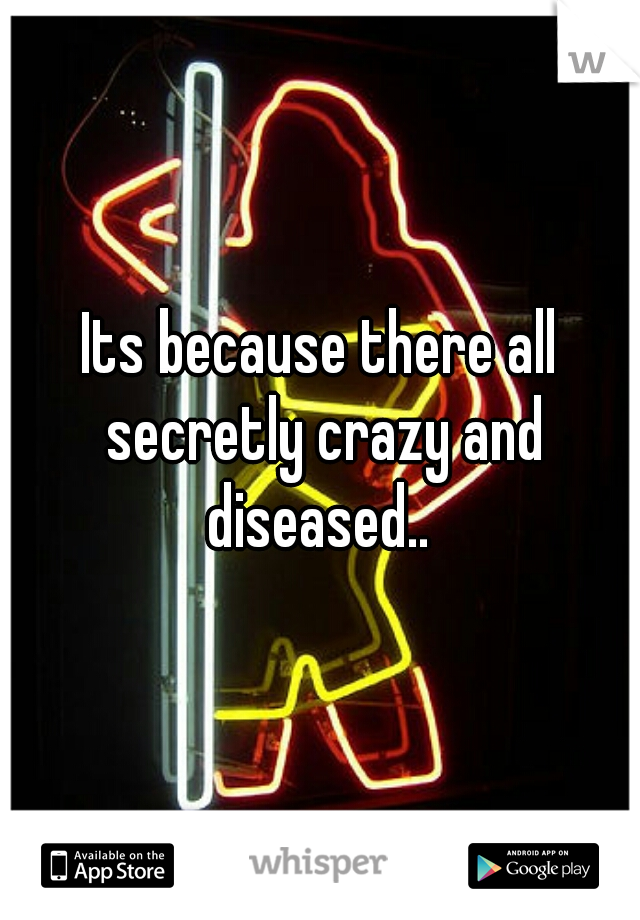 Its because there all secretly crazy and diseased.. 
