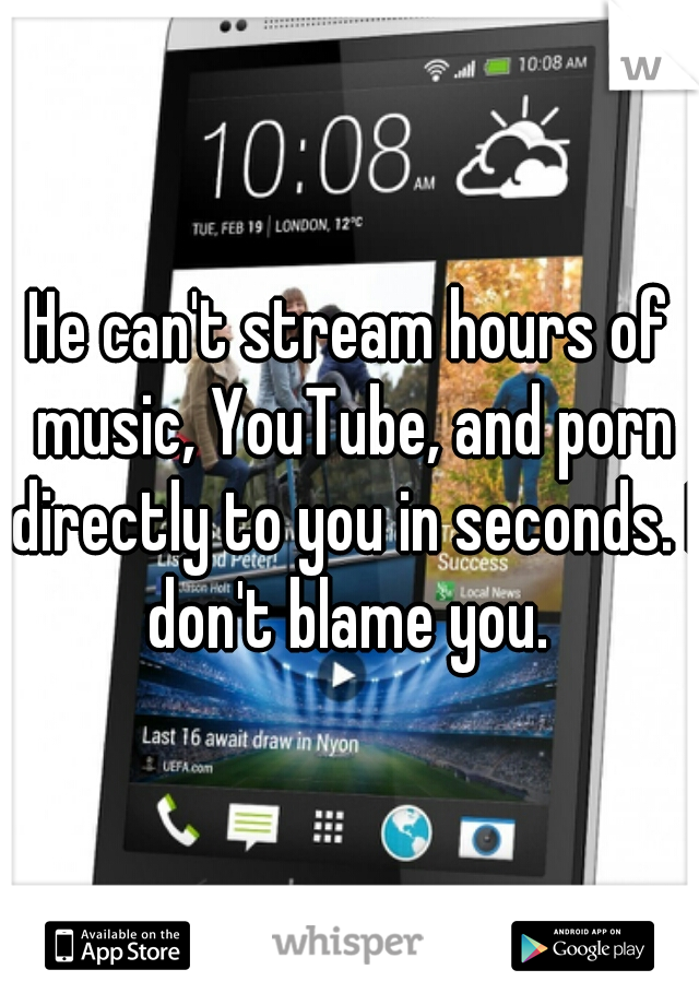 He can't stream hours of music, YouTube, and porn directly to you in seconds. I don't blame you. 