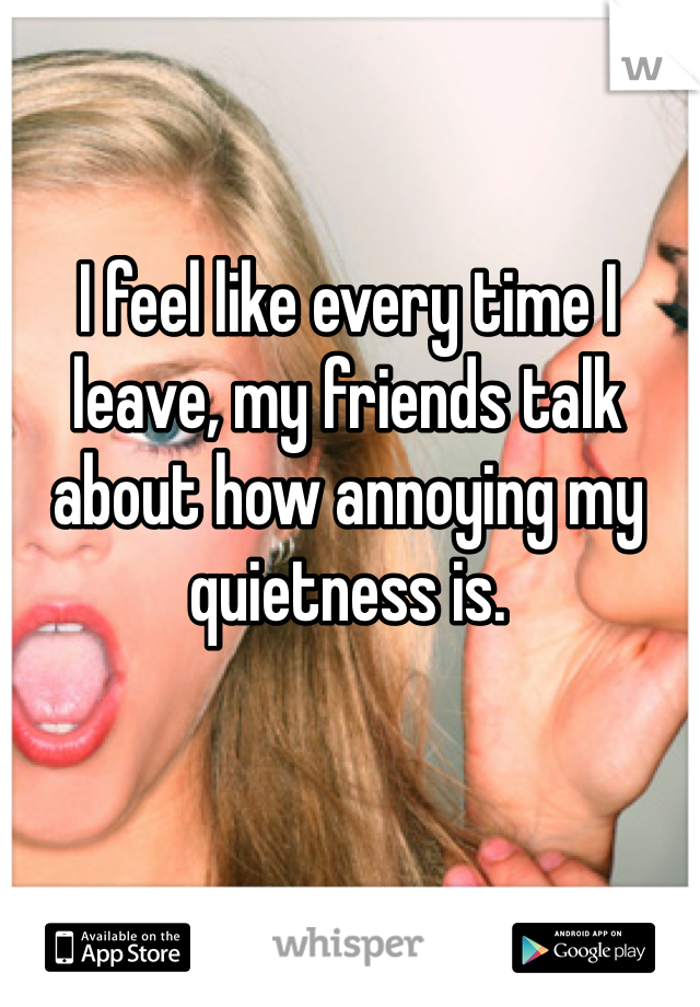 I feel like every time I leave, my friends talk about how annoying my quietness is. 