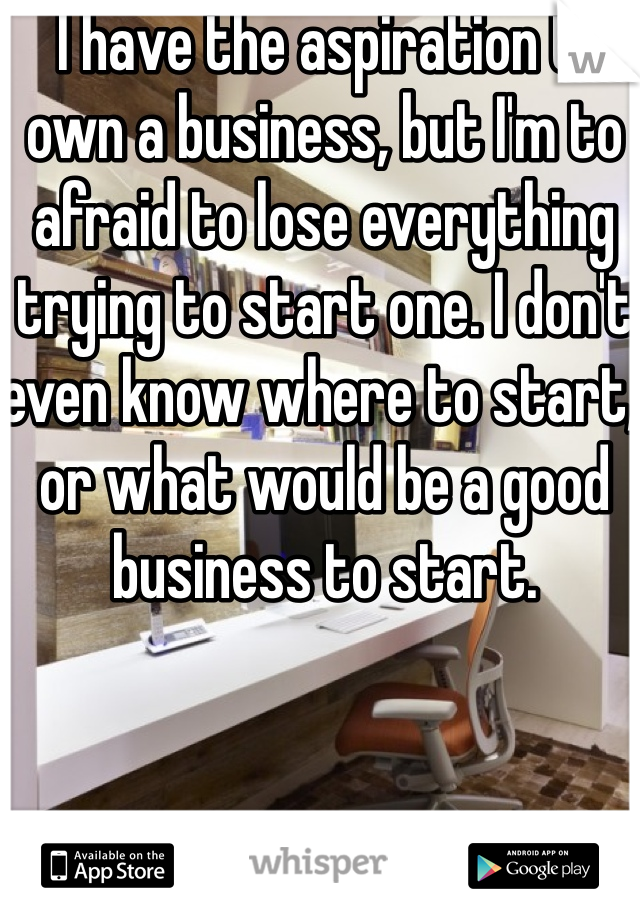  I have the aspiration to own a business, but I'm to afraid to lose everything trying to start one. I don't even know where to start, or what would be a good business to start. 