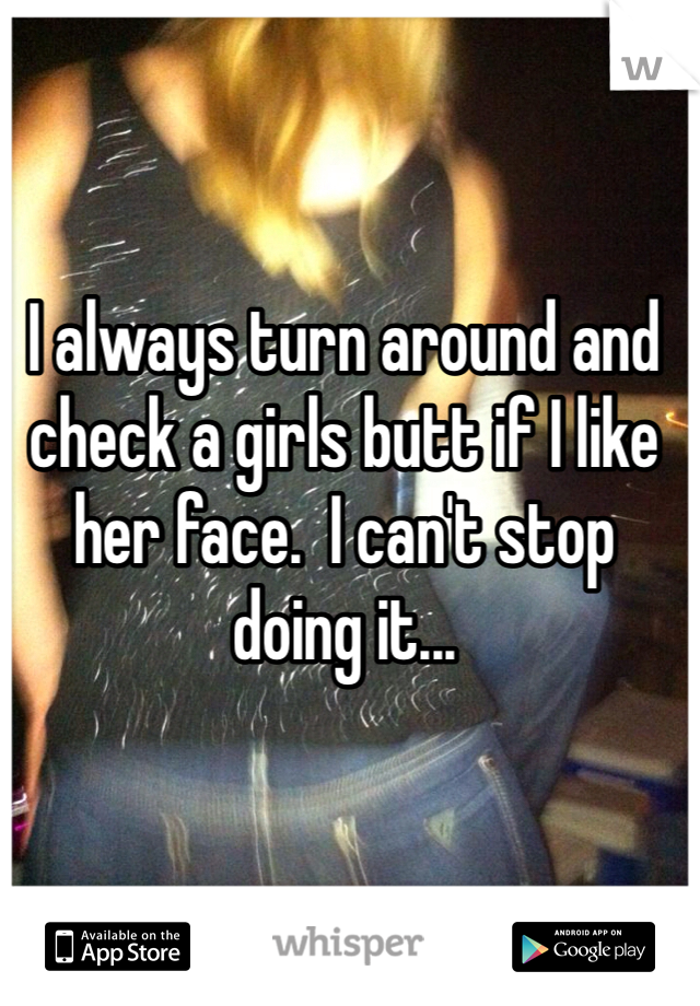 I always turn around and check a girls butt if I like her face.  I can't stop doing it...