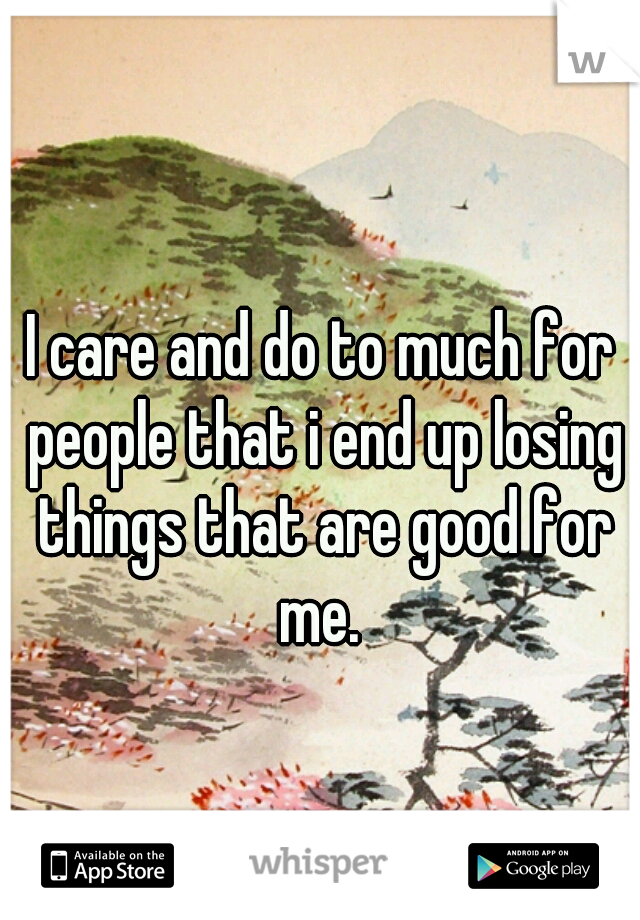 I care and do to much for people that i end up losing things that are good for me. 