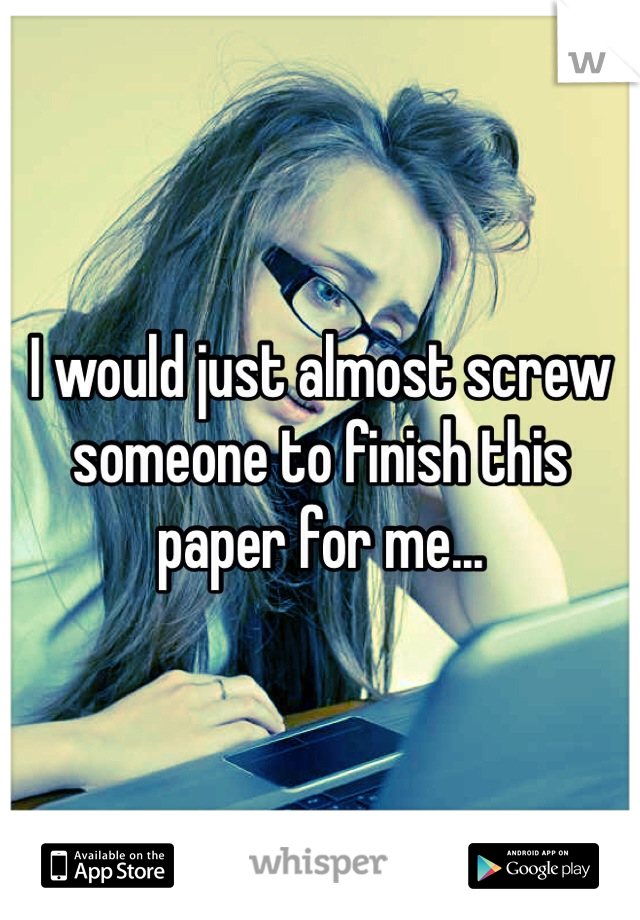 I would just almost screw someone to finish this paper for me... 