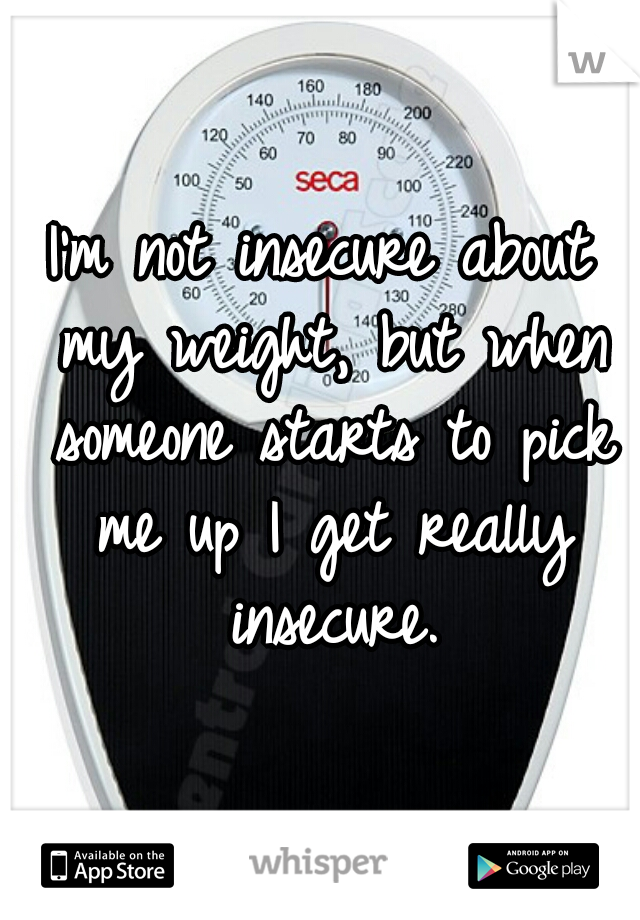 I'm not insecure about my weight, but when someone starts to pick me up I get really insecure.