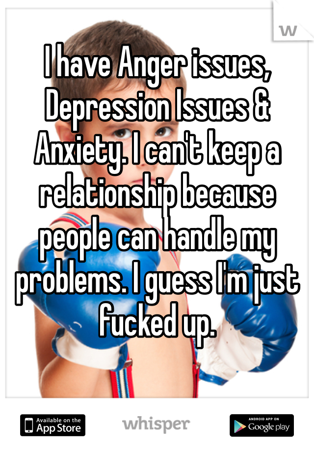 I have Anger issues, Depression Issues & Anxiety. I can't keep a relationship because people can handle my problems. I guess I'm just fucked up. 

