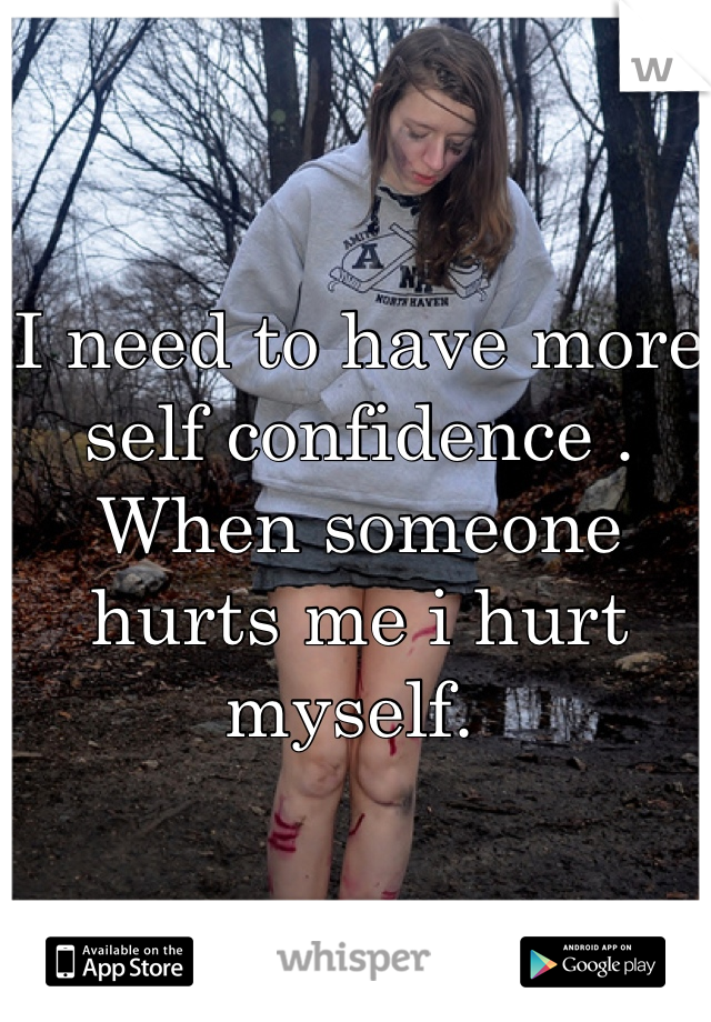 I need to have more self confidence . When someone hurts me i hurt myself. 