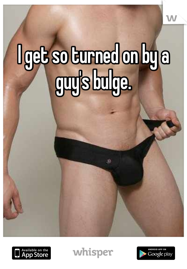 I get so turned on by a guy's bulge.