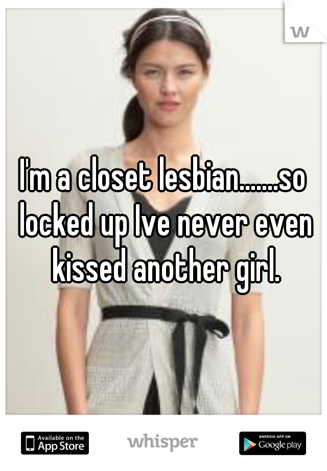 I'm a closet lesbian.......so locked up Ive never even kissed another girl.