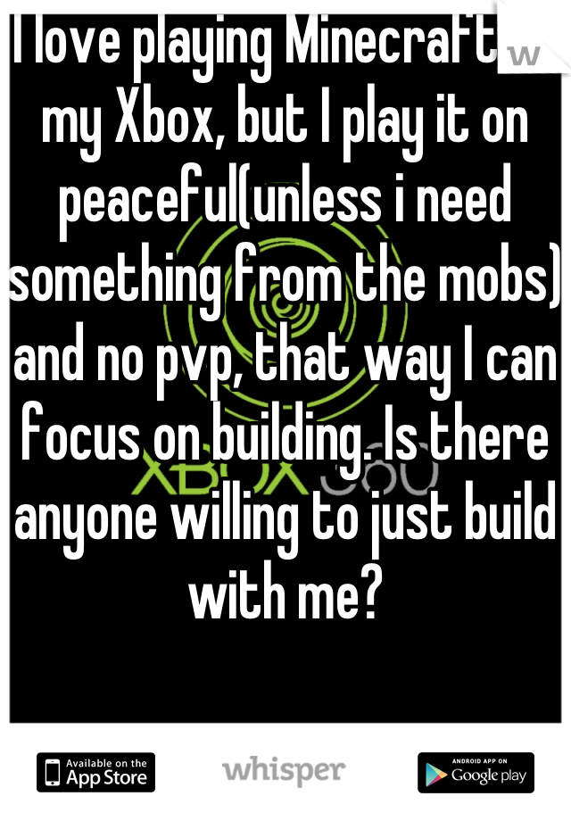 I love playing Minecraft on my Xbox, but I play it on peaceful(unless i need something from the mobs) and no pvp, that way I can focus on building. Is there anyone willing to just build with me?