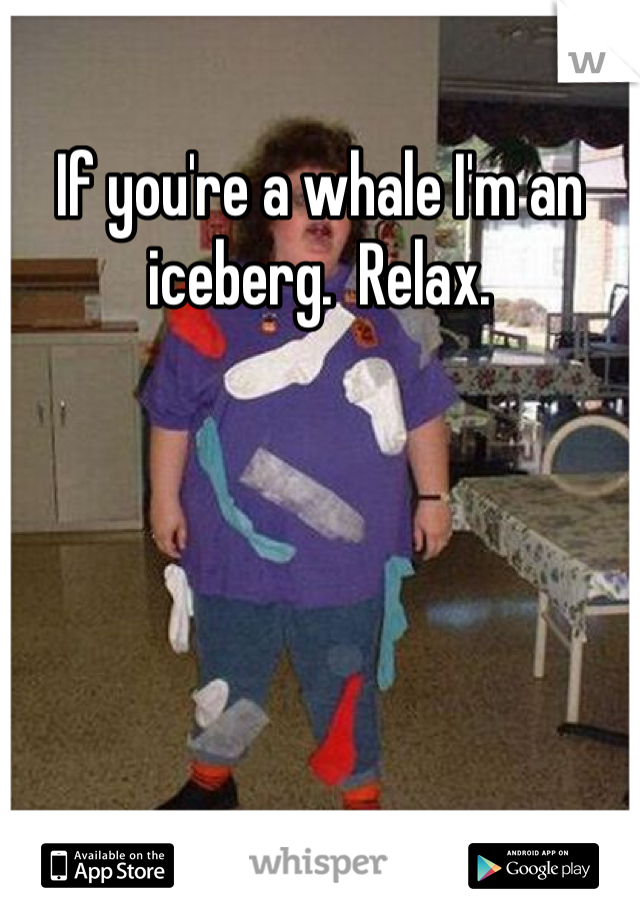 If you're a whale I'm an iceberg.  Relax.