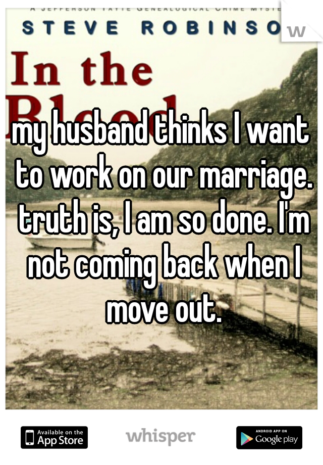 my husband thinks I want to work on our marriage. truth is, I am so done. I'm not coming back when I move out.