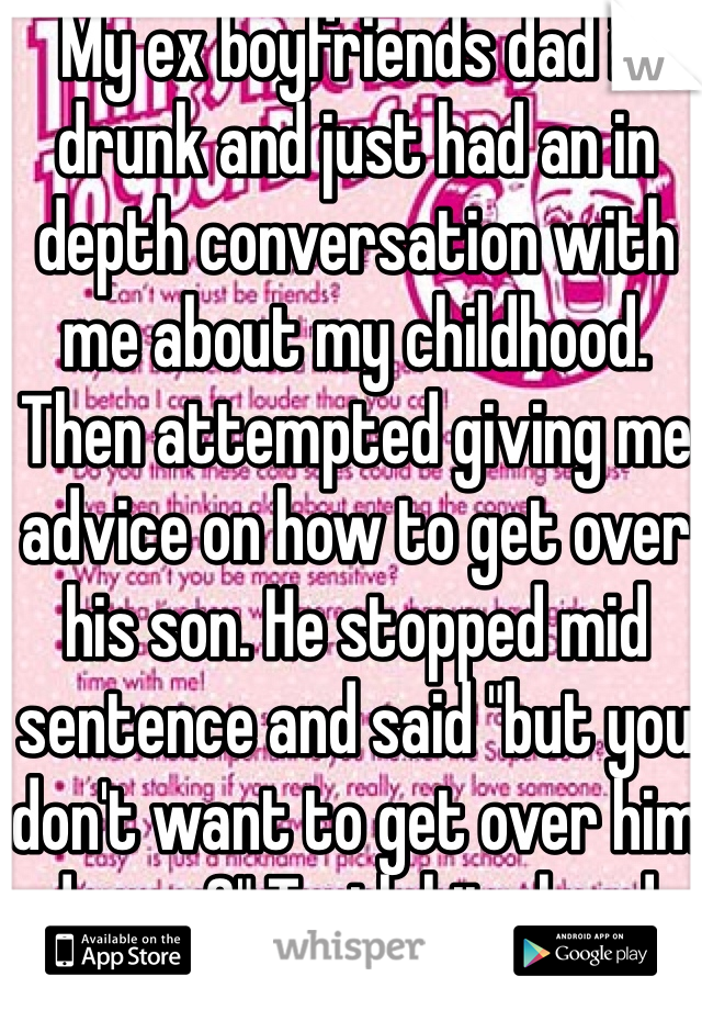 My ex boyfriends dad is drunk and just had an in depth conversation with me about my childhood. Then attempted giving me advice on how to get over his son. He stopped mid sentence and said "but you don't want to get over him do you?" Truth hits hard. 